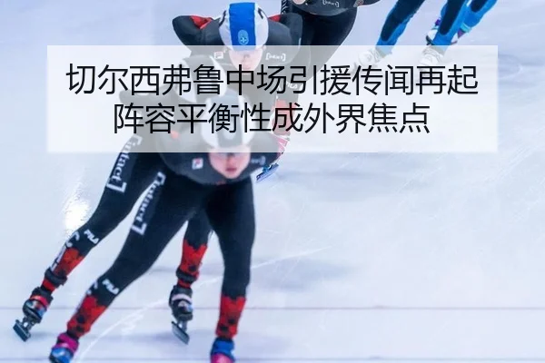 切尔西弗鲁中场引援传闻再起 阵容平衡性成外界焦点