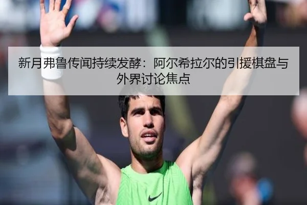 新月弗鲁传闻持续发酵：阿尔希拉尔的引援棋盘与外界讨论焦点